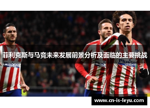 菲利克斯与马竞未来发展前景分析及面临的主要挑战