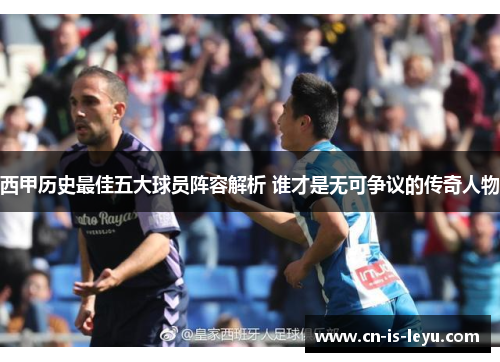 西甲历史最佳五大球员阵容解析 谁才是无可争议的传奇人物