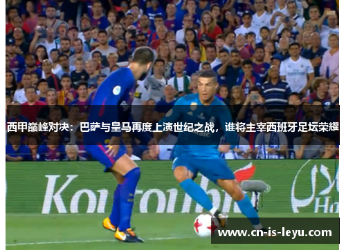 西甲巅峰对决：巴萨与皇马再度上演世纪之战，谁将主宰西班牙足坛荣耀