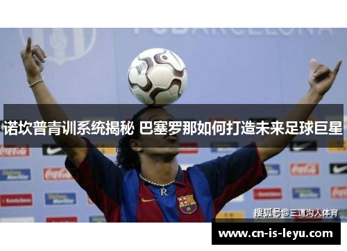 诺坎普青训系统揭秘 巴塞罗那如何打造未来足球巨星 诺坎普青训系统揭秘 巴塞罗那如何打造未来足球巨星