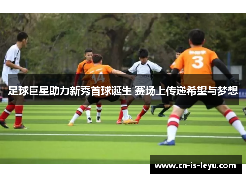 足球巨星助力新秀首球诞生 赛场上传递希望与梦想 足球巨星助力新秀首球诞生 赛场上传递希望与梦想