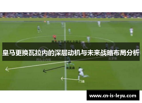 皇马更换瓦拉内的深层动机与未来战略布局分析 皇马更换瓦拉内的深层动机与未来战略布局分析