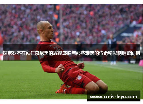 探索罗本在拜仁慕尼黑的辉煌巅峰与那些难忘的传奇精彩制胜瞬间刻 探索罗本在拜仁慕尼黑的辉煌巅峰与那些难忘的传奇精彩制胜瞬间刻