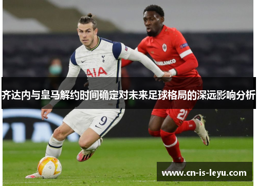 齐达内与皇马解约时间确定对未来足球格局的深远影响分析