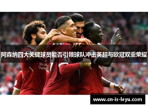 阿森纳四大关键球员能否引领球队冲击英超与欧冠双重荣耀 阿森纳四大关键球员能否引领球队冲击英超与欧冠双重荣耀