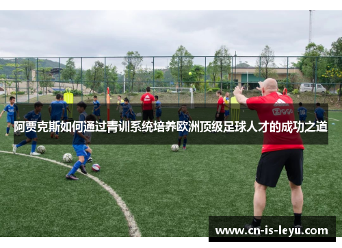 阿贾克斯如何通过青训系统培养欧洲顶级足球人才的成功之道