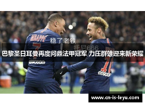 巴黎圣日耳曼再度问鼎法甲冠军 力压群雄迎来新荣耀 巴黎圣日耳曼再度问鼎法甲冠军 力压群雄迎来新荣耀