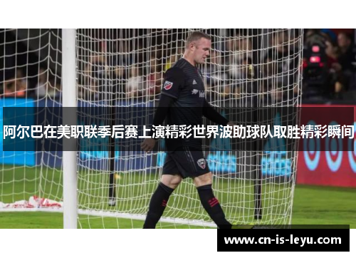 阿尔巴在美职联季后赛上演精彩世界波助球队取胜精彩瞬间 阿尔巴在美职联季后赛上演精彩世界波助球队取胜精彩瞬间