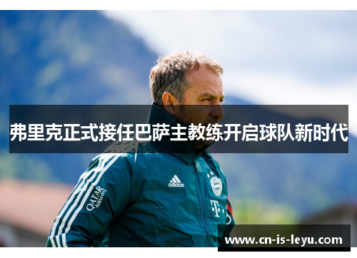 弗里克正式接任巴萨主教练开启球队新时代